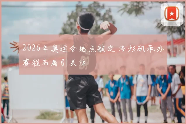 2026年奥运会地点敲定 洛杉矶承办赛程布局引关注