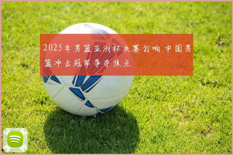 2025年男篮亚洲杯决赛打响 中国男篮冲击冠军争夺焦点