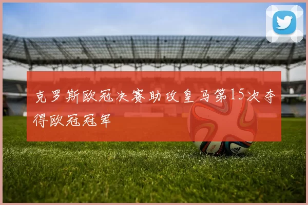 克罗斯欧冠决赛助攻皇马第15次夺得欧冠冠军