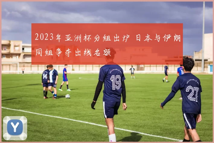 2023年亚洲杯分组出炉 日本与伊朗同组争夺出线名额