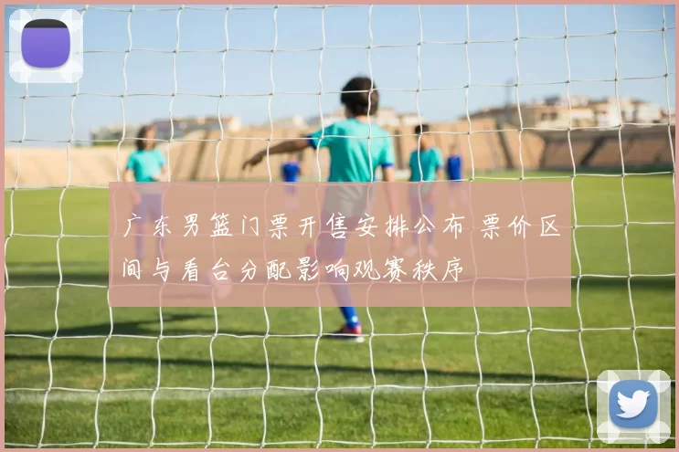 广东男篮门票开售安排公布 票价区间与看台分配影响观赛秩序