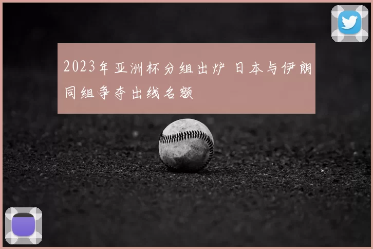 2023年亚洲杯分组出炉 日本与伊朗同组争夺出线名额