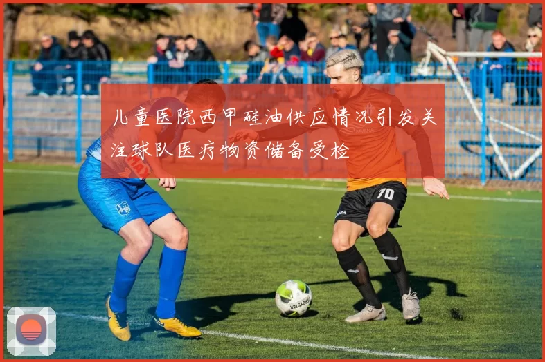儿童医院西甲硅油供应情况引发关注球队医疗物资储备受检