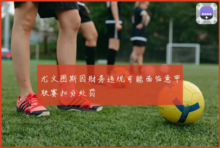 尤文图斯因财务违规可能面临意甲联赛扣分处罚