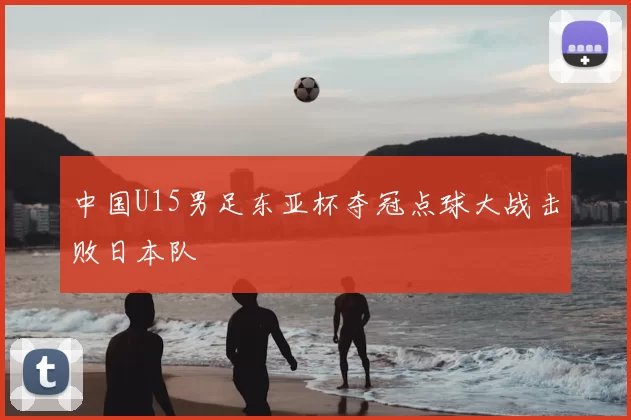 中国U15男足东亚杯夺冠点球大战击败日本队