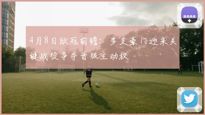 4月8日欧冠前瞻：多支豪门迎来关键战役争夺晋级主动权