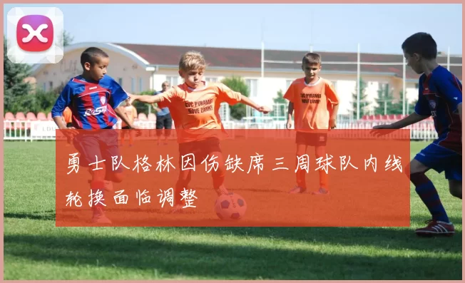 勇士队格林因伤缺席三周球队内线轮换面临调整