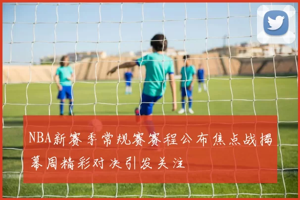 NBA新赛季常规赛赛程公布焦点战揭幕周精彩对决引发关注