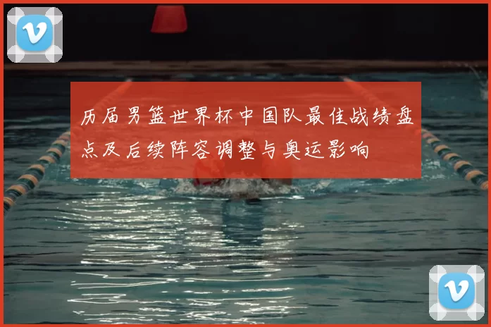 历届男篮世界杯中国队最佳战绩盘点及后续阵容调整与奥运影响