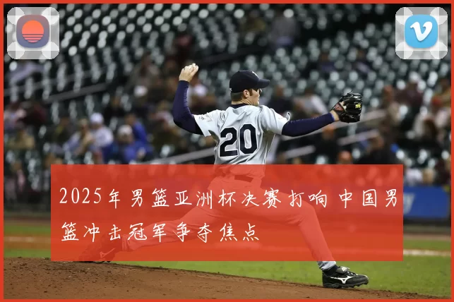 2025年男篮亚洲杯决赛打响 中国男篮冲击冠军争夺焦点