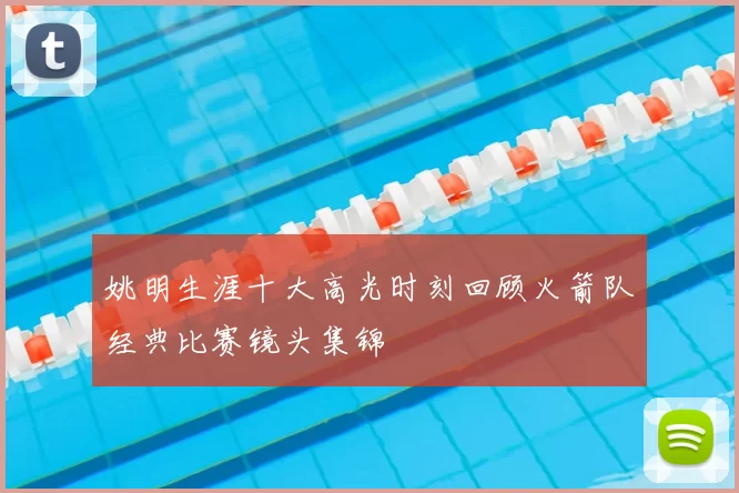 姚明生涯十大高光时刻回顾火箭队经典比赛镜头集锦