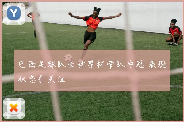 巴西足球队长世界杯带队冲冠 表现状态引关注