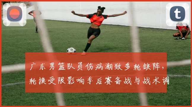 广东男篮队员伤病潮致多轮缺阵，轮换受限影响季后赛备战与战术调整