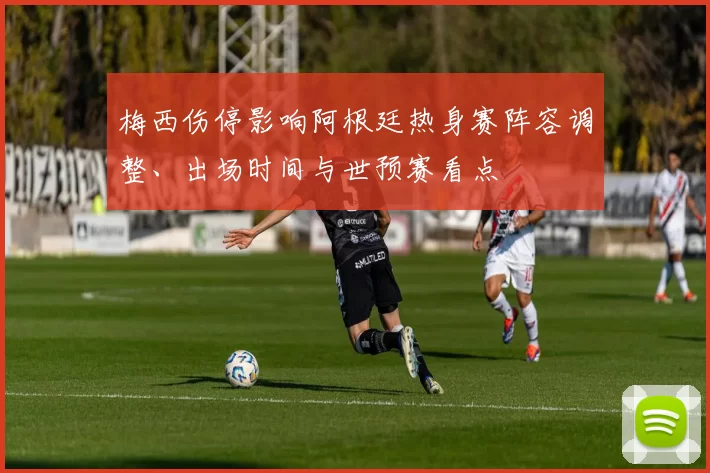 梅西伤停影响阿根廷热身赛阵容调整、出场时间与世预赛看点