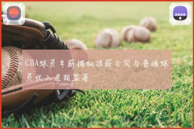 CBA球员年薪揭秘顶薪合同与普通球员收入差距显著