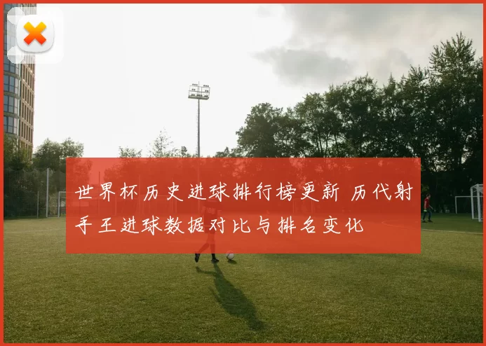 世界杯历史进球排行榜更新 历代射手王进球数据对比与排名变化