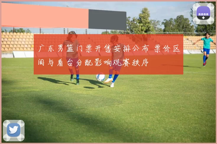 广东男篮门票开售安排公布 票价区间与看台分配影响观赛秩序