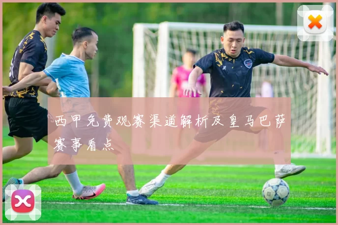 西甲免费观赛渠道解析及皇马巴萨赛事看点