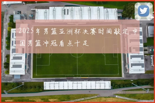 2025年男篮亚洲杯决赛时间敲定 中国男篮冲冠看点十足